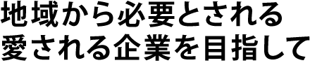 地域から必要とされる愛される企業を目指して