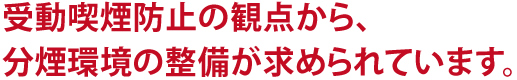 受動喫煙防止の観点から、分煙環境の整備が求められています。