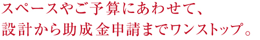 スペースやご予算にあわせて、設計から助成金申請までワンストップ。