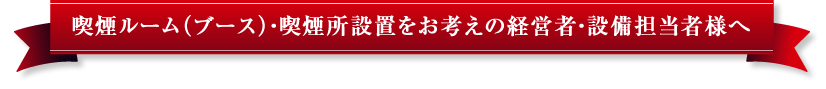 喫煙ルーム（ブース）・喫煙所設置をお考えの経営者・設備担当者様へ