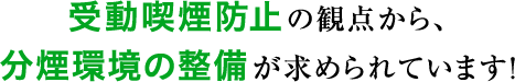 受動喫煙防止の観点から、分煙環境の整備が求められています。